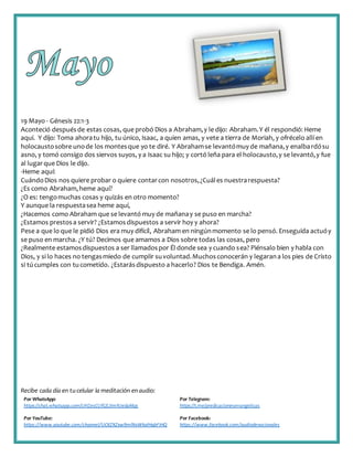 Recibe cada día en tucelular la meditación enaudio:
Por WhatsApp:
https://chat.whatsapp.com/IJHZesCUfGE2lmNJedaMqs
Por Telegram:
https://t.me/predicacionesevangelicas
Por YouTube:
https://www.youtube.com/channel/UCKZXZxw9mlNxWkalHgbFIHQ
Por Facebook:
https://www.facebook.com/audiodevocionales
19 Mayo - Génesis 22:1-3
Aconteció despuésde estas cosas, que probó Dios a Abraham,y le dijo: Abraham.Y él respondió: Heme
aquí. Y dijo: Toma ahoratu hijo, tu único, Isaac, a quien amas, y vete a tierra de Moriah, y ofrécelo allí en
holocaustosobre unode los montesque yo te diré. Y Abrahamse levantómuy de mañana,y enalbardósu
asno, y tomó consigo dos siervos suyos, y a Isaac su hijo; y cortó leña para el holocausto,y se levantó,y fue
al lugarque Dios le dijo.
-Heme aquí:
CuándoDios nos quiere probar o quiere contarcon nosotros,¿Cuáles nuestrarespuesta?
¿Es como Abraham,heme aquí?
¿O es: tengomuchas cosas y quizás en otro momento?
Y aunque la respuestasea heme aquí,
¿Hacemos como Abraham que se levantó muy de mañanay se puso en marcha?
¿Estamos prestosa servir? ¿Estamosdispuestos a servir hoy y ahora?
Pese a que lo que le pidió Dios era muy difícil, Abraham en ningúnmomento se lo pensó. Enseguida actuóy
se puso en marcha. ¿Y tú? Decimos que amamos a Dios sobre todas las cosas, pero
¿Realmente estamosdispuestos a ser llamadospor Él donde sea y cuando sea? Piénsalo bien y habla con
Dios, y si lo haces no tengasmiedo de cumplir suvoluntad.Muchosconocerán y legarana los pies de Cristo
si túcumples con tucometido. ¿Estarásdispuesto a hacerlo? Dios te Bendiga. Amén.
 