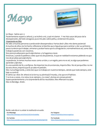 Recibe cada día en tucelular la meditación enaudio:
Por WhatsApp:
https://chat.whatsapp.com/IJHZesCUfGE2lmNJedaMqs
Por Telegram:
https://t.me/predicacionesevangelicas
Por YouTube:
https://www.youtube.com/channel/UCKZXZxw9mlNxWkalHgbFIHQ
Por Facebook:
https://www.facebook.com/audiodevocionales
20 Mayo - Salmo 40:1-2
Pacientemente esperé a Jehová, y se inclinó a mí, y oyó mi clamor. Y me hizo sacar del pozo de la
desesperación, del lodo cenagoso; pusomis pies sobre peña, y enderezó mis pasos.
-Esperando en Dios
He oído a muchas personascuandoestán desesperadaso hartasdecir: ¡Dios mío dame paciencia!
A muchos de ellos,los he hecho reflexionar al decirles que al igualque para caminar y dar sus primeros
pasos tuvieronque trabajar, entrenary probarhasta que lo consiguieron; normalmentees así, como Dios
trabaja la paciencia con nosotros.
Nos pone pruebaspara que la ejercitemos y la hagamoscrecer.
Entonces, cuando le pedimos a Dios que nos de paciencia, lo que en realidad le estamos pidiendo es que
nos de pruebas paraejercitarla.
La paciencia, la vemos muchasveces como undon, o unregalo, pero no es así, es algo que podemos
aprendery ejercitar.
Es unacuestión de fe y confianza. No importan lascircunstancias, importa Dios. No sé porqueDios no me
da esto ahora, importa que Él ya sabe mi petición.
Dios nuncallega tarde, y está claroque no trabajacon nuestrostiempos, siendo que todosiempre, está
bajo sucontrol.
El salmo 24:1 dice: De Jehová es la tierray su plenitud;El mundo, y los que en él habitan.
Y no lo es a veces, ni a ratos,lo es siempre. ¿Lo crees? ¿Actúas en consecuencia?
Espera pacientemente y te sorprenderásde los resultados.Dios Afianzará tuspies.
Dios te Bendiga. Amén.
 