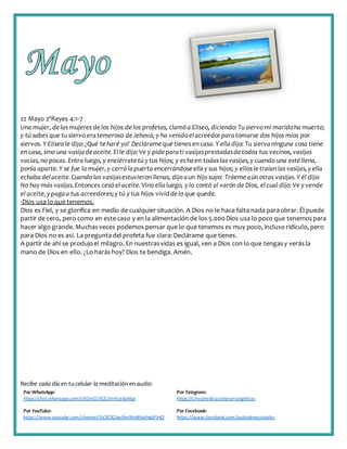 Recibe cada día en tucelular la meditación enaudio:
Por WhatsApp:
https://chat.whatsapp.com/IJHZesCUfGE2lmNJedaMqs
Por Telegram:
https://t.me/predicacionesevangelicas
Por YouTube:
https://www.youtube.com/channel/UCKZXZxw9mlNxWkalHgbFIHQ
Por Facebook:
https://www.facebook.com/audiodevocionales
22 Mayo 2ªReyes 4:1-7
Una mujer, delas mujeres delos hijos delos profetas, clamó a Eliseo, diciendo:Tu siervo mi maridoha muerto;
y tú sabes que tu siervo eratemeroso deJehová; y ha venido elacreedorparatomarse dos hijos míos por
siervos. Y Eliseo le dijo:¿Qué te haré yo? Decláramequétienes en casa. Y elladijo: Tu siervaninguna cosa tiene
en casa, sino una vasijadeaceite.Elle dijo:Ve y pideparati vasijasprestadasdetodos tus vecinos, vasijas
vacías,no pocas. Entra luego, y enciérrate tú y tus hijos; y echaen todas las vasijas,y cuando una esté llena,
ponla aparte.Y se fue la mujer,y cerró lapuerta encerrándoseellay sus hijos; y ellos letraían las vasijas,y ella
echabadelaceite.Cuando las vasijasestuvieron llenas, dijo aun hijo suyo: Tráemeaún otras vasijas.Y él dijo:
No hay más vasijas.Entonces cesó el aceite.Vino ellaluego, y lo contó al varón de Dios, elcual dijo: Ve y vende
el aceite,y pagaa tus acreedores;y tú y tus hijos vividdelo que quede.
-Dios usa lo que tenemos.
Dios es Fiel, y se glorifica en medio de cualquier situación. A Dios no le hace falta nada paraobrar. Él puede
partir de cero, pero como en este caso y en la alimentación de los 5.000Dios usa lo poco que tenemospara
hacer algo grande.Muchasveces podemos pensar que lo que tenemos es muy poco, incluso ridículo, pero
para Dios no es así. La preguntadel profeta fue clara:Declárame que tienes.
A partir de ahí se produjoel milagro. En nuestrasvidas es igual, ven a Dios con lo que tengasy verásla
mano de Dios en ello. ¿Lo haráshoy? Dios te bendiga. Amén.
 