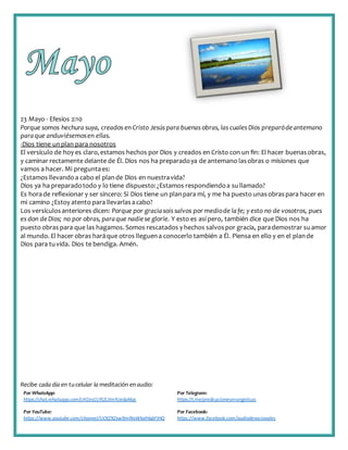 Recibe cada día en tucelular la meditación enaudio:
Por WhatsApp:
https://chat.whatsapp.com/IJHZesCUfGE2lmNJedaMqs
Por Telegram:
https://t.me/predicacionesevangelicas
Por YouTube:
https://www.youtube.com/channel/UCKZXZxw9mlNxWkalHgbFIHQ
Por Facebook:
https://www.facebook.com/audiodevocionales
23 Mayo - Efesios 2:10
Porque somos hechura suya, creados en Cristo Jesús para buenas obras, las cuales Dios preparódeantemano
paraque anduviésemosen ellas.
-Dios tiene unplan para nosotros
El versículo de hoy es claro,estamos hechos por Dios y creados en Cristo con un fin: El hacer buenasobras,
y caminar rectamente delante de Él. Dios nos ha preparadoya de antemano lasobras o misiones que
vamos a hacer. Mi preguntaes:
¿Estamos llevandoa cabo el plande Dios en nuestravida?
Dios ya ha preparadotodo y lo tiene dispuesto:¿Estamos respondiendoa sullamado?
Es horade reflexionar y ser sincero: Si Dios tiene un planpara mí, y me ha puesto unasobraspara hacer en
mi camino ¿Estoy atento para llevarlasacabo?
Los versículosanteriores dicen: Porque por graciasois salvos por mediode lafe; y esto no de vosotros, pues
es don deDios; no por obras, paraque nadiese gloríe. Y esto es así pero, también dice que Dios nos ha
puesto obras para que las hagamos.Somos rescatados y hechos salvospor gracia, parademostrar suamor
al mundo. El hacer obras haráque otros lleguena conocerlo también a Él. Piensa en ello y en el plande
Dios para tuvida. Dios te bendiga. Amén.
 