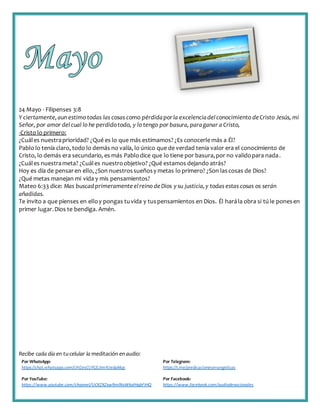 Recibe cada día en tucelular la meditación enaudio:
Por WhatsApp:
https://chat.whatsapp.com/IJHZesCUfGE2lmNJedaMqs
Por Telegram:
https://t.me/predicacionesevangelicas
Por YouTube:
https://www.youtube.com/channel/UCKZXZxw9mlNxWkalHgbFIHQ
Por Facebook:
https://www.facebook.com/audiodevocionales
24 Mayo - Filipenses 3:8
Y ciertamente,aun estimo todas las cosas como pérdidaporla excelenciadelconocimiento deCristo Jesús, mi
Señor, por amor delcual lo he perdidotodo, y lo tengo por basura, paraganar a Cristo,
-Cristo lo primero:
¿Cuáles nuestraprioridad? ¿Qué es lo que más estimamos? ¿Es conocerle más a Él?
Pablo lo tenía claro, todo lo demás no valía, lo único que de verdad tenia valor era el conocimiento de
Cristo, lo demás era secundario, es más Pablodice que lo tiene por basura,por no validopara nada.
¿Cuáles nuestrameta? ¿Cuáles nuestroobjetivo? ¿Qué estamos dejando atrás?
Hoy es día de pensaren ello, ¿Son nuestrossueñosy metas lo primero? ¿Son lascosas de Dios?
¿Qué metas manejan mi vida y mis pensamientos?
Mateo 6:33 dice: Mas buscad primeramente elreino deDios y su justicia,y todas estas cosas os serán
añadidas.
Te invito a que pienses en elloy pongas tuvida y tuspensamientos en Dios. Él harála obra si tú le ponesen
primer lugar.Dios te bendiga. Amén.
 