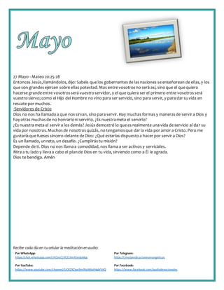 Recibe cada día en tucelular la meditación enaudio:
Por WhatsApp:
https://chat.whatsapp.com/IJHZesCUfGE2lmNJedaMqs
Por Telegram:
https://t.me/predicacionesevangelicas
Por YouTube:
https://www.youtube.com/channel/UCKZXZxw9mlNxWkalHgbFIHQ
Por Facebook:
https://www.facebook.com/audiodevocionales
27 Mayo - Mateo 20:25-28
Entonces Jesús,llamándolos,dijo: Sabéis que los gobernantesde las naciones se enseñorean de ellas,y los
que son grandesejercen sobre ellas potestad. Mas entre vosotrosno será así, sino que el que quiera
hacerse grandeentre vosotrosserá vuestroservidor, y el que quiera ser el primero entre vosotrosserá
vuestrosiervo; como el Hijo del Hombre no vino para ser servido, sino para servir, y para dar suvida en
rescate por muchos.
-Servidores de Cristo
Dios no nos ha llamadoa que nossirvan, sino para servir. Hay muchas formas y manerasde servir a Dios y
hay otras muchasde no honrarloni servirlo. ¿Es nuestrameta el servirlo?
¿Es nuestrameta el servir a los demás? Jesúsdemostró lo que es realmente una vida de servicio al dar su
vida por nosotros.Muchosde nosotrosquizás, no tengamosque darla vida por amor a Cristo. Pero me
gustaríaque fueses sincero delante de Dios: ¿Qué estarías dispuestoa hacer por servir a Dios?
Es unllamado, unreto, un desafío. ¿Cumplirástu misión?
Depende de ti. Dios no nos llamaa comodidad, nos llama a ser activos y serviciales.
Mira a tu lado y llevaa cabo el plande Dios en tu vida, sirviendo como a Él le agrada.
Dios te bendiga. Amén
 