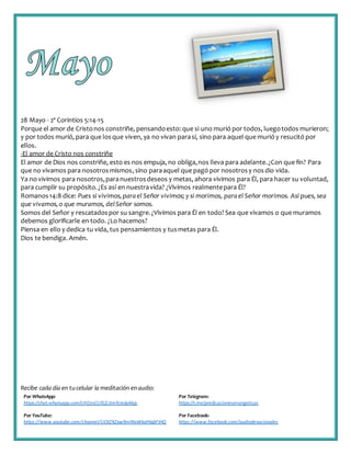 Recibe cada día en tucelular la meditación enaudio:
Por WhatsApp:
https://chat.whatsapp.com/IJHZesCUfGE2lmNJedaMqs
Por Telegram:
https://t.me/predicacionesevangelicas
Por YouTube:
https://www.youtube.com/channel/UCKZXZxw9mlNxWkalHgbFIHQ
Por Facebook:
https://www.facebook.com/audiodevocionales
28 Mayo - 2ª Corintios 5:14-15
Porque el amor de Cristonos constriñe, pensandoesto: que si uno murió por todos, luegotodos murieron;
y por todos murió, para que losque viven, ya no vivan parasí, sino para aquel que murió y resucitó por
ellos.
-El amor de Cristo nos constriñe
El amor de Dios nos constriñe, esto es nos empuja, no obliga,nos lleva para adelante.¿Con que fin? Para
que no vivamos para nosotrosmismos, sino paraaquel que pagó por nosotrosy nosdio vida.
Ya no vivimos para nosotros,paranuestrosdeseos y metas, ahora vivimos para Él, para hacer su voluntad,
para cumplir su propósito.¿Es así en nuestravida? ¿Vivimos realmentepara Él?
Romanos14:8 dice: Pues si vivimos,parael Señor vivimos; y si morimos, parael Señor morimos. Así pues, sea
que vivamos,o que muramos, delSeñor somos.
Somos del Señor y rescatadospor su sangre.¿Vivimos para Él en todo?Sea que vivamos o que muramos
debemos glorificarle en todo. ¿Lo hacemos?
Piensa en ello y dedica tu vida, tus pensamientos y tusmetas para Él.
Dios te bendiga. Amén.
 