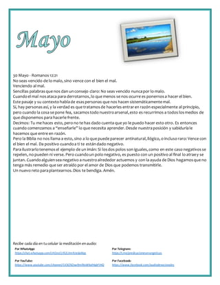 Recibe cada día en tucelular la meditación enaudio:
Por WhatsApp:
https://chat.whatsapp.com/IJHZesCUfGE2lmNJedaMqs
Por Telegram:
https://t.me/predicacionesevangelicas
Por YouTube:
https://www.youtube.com/channel/UCKZXZxw9mlNxWkalHgbFIHQ
Por Facebook:
https://www.facebook.com/audiodevocionales
30 Mayo - Romanos12:21
No seas vencido de lo malo, sino vence con el bien el mal.
Venciendo al mal.
Sencillas palabrasque nos dan unconsejo claro: No seas vencido nuncapor lo malo.
Cuandoel mal nosataca para derrotarnos,lo que menos se nos ocurre es ponernosa hacer el bien.
Este pasaje y su contexto hablade esaspersonas que nos hacen sistemáticamente mal.
Sí, hay personasasí, y la verdad es que tratamosde hacerles entraren razón especialmente al principio,
pero cuando la cosa se pone fea, sacamostodo nuestroarsenal,esto es recurrimos a todos losmedios de
que disponemos para hacerle frente.
Decimos: Tu me haces esto, pero no te has dado cuenta que yo le puedo hacer esto otro. Es entonces
cuando comenzamos a “enseñarle” lo que necesita aprender. Desde nuestraposición y sabiduríale
hacemos que entre en razón.
Pero la Biblia no nos llama a esto, sino a lo que puede parecer antinatural,ilógico, o incluso raro: Vence con
el bien el mal. Da positivo cuandoa ti te estándado negativo.
Para ilustrarlotenemosel ejemplo de un imán: Si losdos polos son iguales,como en este caso negativosse
repelen, no pueden ni verse. Pero cuandoun polo negativo, es puesto con un positivo al final lo atraey se
juntan. Cuandoalguiensea negativo a nuestroalrededor actuemos y con la ayuda de Dios hagamosque no
tenga más remedio que ser atraído por el amor de Dios que podemos transmitirle.
Un nuevo reto paraplantearnos.Dios te bendiga. Amén.
 