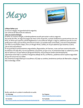 Recibe cada día en tucelular la meditación enaudio:
Por WhatsApp:
https://chat.whatsapp.com/IJHZesCUfGE2lmNJedaMqs
Por Telegram:
https://t.me/predicacionesevangelicas
Por YouTube:
https://www.youtube.com/channel/UCKZXZxw9mlNxWkalHgbFIHQ
Por Facebook:
https://www.facebook.com/audiodevocionales
6 Mayo Salmo 32:7
Tú eresmi refugio; me guardarásdela angustia;
Con cánticos de liberaciónmerodearás.
-Dios es nuestroRefugio.
El Señor es nuestrorefugio, a donde podemos acudir para estara salvoy seguros.
Recuerdo de niño, en algunosjuegosde mesa como el parchís, cuando estábamosa puntoentrarcon una
ficha, el alivio que suponía cuandollegábamosa unacasilla de refugio o seguro,sabíamos que ahí no nos
podía pasar nada, que esa ficha entraría en la meta y ya estaba todo controlado,y eso era tranquilizador.
Con Dios es muchísimo mejor, Él es unrefugio firme y sólido, en el que sabemos que estamos a salvo.
¿No es esto maravilloso?
Él nos guardarácuandoestemos angustiados,disgustados,sin fuerzas, o sea cualsea nuestrasituación.
Acudamos a Él cada día y no nos quedemos a la puerta, ya que si no, no estaremos bajo su cobertura,como
dice el Salmo 91:1 El que habitaal abrigodelAltísimo, morará bajola sombra delOmnipotente.
¿Queremos estarbajo su sombra?Vengamosdebajo de Él y confiemos, podemos tener la plena seguridad
de que Él nunca nosva a fallar.
Hoy tenemos la seguridad que si acudimos a Él, bajo su sombra, tendremoscanticos de liberación y alegría.
Dios te bendiga. Amén
 