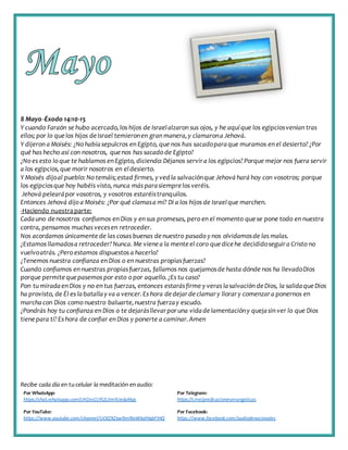 Recibe cada día en tucelular la meditación enaudio:
Por WhatsApp:
https://chat.whatsapp.com/IJHZesCUfGE2lmNJedaMqs
Por Telegram:
https://t.me/predicacionesevangelicas
Por YouTube:
https://www.youtube.com/channel/UCKZXZxw9mlNxWkalHgbFIHQ
Por Facebook:
https://www.facebook.com/audiodevocionales
8 Mayo -Éxodo 14:10-15
Y cuando Faraón se hubo acercado,los hijos de Israelalzaron sus ojos, y he aquíque los egipciosvenían tras
ellos; por lo quelos hijos deIsrael temieronen gran manera,y clamarona Jehová.
Y dijeron a Moisés: ¿No habíasepulcros en Egipto, que nos has sacadoparaque muramos en el desierto?¿Por
qué has hecho así con nosotros, quenos has sacado de Egipto?
¿No es esto lo que te hablamos en Egipto, diciendo:Déjanos servira los egipcios?Porque mejor nos fuera servir
a los egipcios,que morir nosotros en eldesierto.
Y Moisés dijoal pueblo: No temáis;estad firmes, y vedla salvaciónque Jehová hará hoy con vosotros; porque
los egipciosque hoy habéis visto, nunca más parasiemprelos veréis.
Jehová pelearápor vosotros, y vosotros estaréistranquilos.
Entonces Jehová dijo a Moisés: ¿Por qué clamasa mí? Di a los hijos de Israelque marchen.
-Haciendo nuestraparte:
Cadauno denosotros confiamos en Dios y en sus promesas, pero en el momento quese pone todo en nuestra
contra, pensamos muchas vecesen retroceder.
Nos acordamos únicamente de las cosas buenas denuestro pasado y nos olvidamosde las malas.
¿Estamos llamadosa retroceder?Nunca. Me vienea la mente el coro quedicehe decididoseguira Cristo no
vuelvoatrás. ¿Pero estamos dispuestos a hacerlo?
¿Tenemos nuestra confianza en Dios o en nuestras propiasfuerzas?
Cuando confiamos en nuestras propiasfuerzas, fallamos nos quejamosde hasta dónde nos ha llevadoDios
porque permite quepasemos por esto o por aquello.¿Es tu caso?
Pon tu miradaen Dios y no en tus fuerzas, entonces estarásfirme y veras lasalvación deDios, la salidaqueDios
ha provisto, de Él es labatallay va a vencer.Es hora dedejardeclamary llorary comenzara ponernos en
marchacon Dios como nuestro baluarte,nuestra fuerzay escudo.
¿Pondrás hoy tu confianza en Dios o te dejarásllevarporuna vidadelamentacióny quejasin ver lo que Dios
tienepara ti?Es hora de confiar en Dios y ponerte a caminar.Amen
 