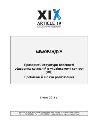 МЕМОРАНДУМ


    Прозорість структури власності
офшорних компаній в українському секторі
                 ЗМІ:
    Проблеми й шляхи розв’язання




                                  Січень 2011 р.




  ARTICLE 19 · Free Word Centre · 60 Farringdon Road · London EC1R 3GA · United Kingdom
   Tel +44 207 324 2500 · Fax +44 207 490 0566 · info@article19.org · http://www.article19.org
 