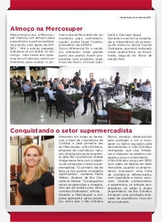 Órgão oficial de divulgação da Associação Paranaense de Supermercados
facebook.com/aprasparana
Quarta-feira, 10 de abril de 2013
Almoço na Mercosuper
Conquistando o setor supermercadista
Pela primeira vez, a Mercosu-
per realizou um almoço para
expositores e patrocinadores
do evento, com apoio da AM-
BEV. “Até a edição passada,
realizava-se um jantar no do-
mingo, mas nesse ano opta-
mos em um almoço, como um
momento para avaliar o pri-
Presentes em todas as farmá-
cias e lojas de cosméticos de
Curitiba, e pela primeira vez
na Mercosuper, a Bio Extratus,
empresa de cosméticos natu-
rais, distribuídos exclusivamen-
te pela Bio Cosméticos Weber
chega nessa feira com o objeti-
vo de conquistar o setor super-
mercadista. “O primeiro dia de
feira já nos aponta resultados
significantes”, comenta Flávia
Weber, diretora da Bio Cos-
méticos Weber. “Conseguimos
várias prospecções e imagina-
mos sair do evento com vários
contatos finalizados”, afirma.
Durante a Mercosuper a em-
presa apresenta vários produ-
tos, entre eles o Bio Extratus
meiro dia da feira além de um
momento para confraterni-
zação”, avalia Cesar Tozetto,
presidente da APRAS.
Outro diferencial foi o cardá-
pio oferecido, onde grande
parte dos pratos foram pre-
parados com produtos orgâ-
nicos da Korin, Vinícola Gari-
Blond, produto desenvolvido
para proteger a cor e recu-
perar os danos causados pela
descoloração, e o Bio Extratus
Antiqueda, que visa fortale-
cer e restaurar os cabelos com
queda e pouco crescimento.
A Bio Extratus surgiu em 1989,
num salão de beleza em Belo
Horizonte, quando os proprie-
tários buscavam uma linha
de cosméticos diferenciados,
com qualidade e preço aces-
sível. Aliando conhecimento
e experiência, os antigos pro-
prietários do salão e atuais
proprietários da Bio Extratus
iniciaram uma produção arte-
sanal de cosméticos ricos em
ativos naturais.
baldi e Cachaça Sagra.
Durante o evento foi ressalta-
da a importância da presen-
ça de todos no Jantar Top de
Categoria, que será realizado
nesta quarta-feira, no Expo-
trade, seguido do Show de
Sérgio Reis.
 