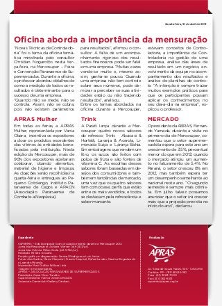 Órgão oficial de divulgação da Associação Paranaense de Supermercados
facebook.com/aprasparana
Oficina aborda a importância da mensuração
APRAS Mulher Trink MERCADO
“Novas Técnicas de Controlado-
ria” foi o tema da oficina temá-
tica ministrada pelo consultor
Christian Nogarotto nesta ter-
ça-feira, na Mercosuper – Feira
e Convenção Paranaense de Su-
permercados. Durante a oficina,
o professor abordou detalhes de
como a medição de todos os re-
sultados é determinante para o
sucesso de uma empresa.
“Quando não se mede, não se
controla. Assim, não se cobra,
pois não existem parâmetros
Em todas as feiras, a APRAS
Mulher, representada por Vania
Obara, incentiva os expositores
a doar os produtos excedentes
das vitrines às entidades bene-
ficiadas pela instituição. Nesta
edição da Mercosuper, mais de
90% dos expositores aceitaram
colaborar, doando alimentos,
material de higiene e limpeza.
As doações serão recolhidas na
quarta-feira e entregues ao Pe-
queno Cotolengo, Instituto Pa-
ranaense de Cegos e APACN
(Associação Paranaense de
Combate a Neoplasia).
A Parati lança durante a Mer-
cosuper quatro novos sabores
do refresco Trink: Abacaxi &
Hortelã, Laranja & Acerola, Li-
monada Suíça e Laranja Bahia.
Em embalagens que rendem um
litro, os sucos são feitos com
polpa de fruta e são fontes de
vitamina C. As escolhas desses
sabores foram baseadas em de-
sejos dos consumidores e tam-
bém em tendências de mercado,
uma vez que os quatro sabores
tem como base, perfis que estão
entre os mais vendidos, e todos
se destacam pela refrescância e
sabor marcante.
O presidente da ABRAS, Fernan-
do Yamada, durante a visita no
primeiro dia de Mercosuper, co-
mentou que o setor supermer-
cadista espera para este ano um
crescimento de 3,5%, percentual
menor do que em 2012, quando
o mercado atingiu um aumen-
to no faturamento de 5,4%. No
Paraná, o setor cresceu 8% em
2012, mas também espera ter
um desempenho semelhante ao
nacional neste ano. ‘’O segundo
semestre é sempre mais otimis-
ta. Em julho talvez possamos
anunciar que o setor irá crescer
mais que a projeção prevista no
início do ano’’, declarou.
Expediente
SUPERMIX – Edição especial com circulação restrita durante a Mercosuper 2013.
Jornalista Responsável: Adriane Werner [drt-3413/pr].
Jornalista: Celmira Milleo Costa [drt-5744/pr].
Redação: Renata Toscano.
Projeto gráfico e diagramação: Samuel Rodrigues e Luís Júnior.
Fotos: Alex Santos, Marcel Sequinel, Francis Sequinel, Rafael Landes, Maurice Boguslawski
e Leandro Miranda.
Impressão: Maxi Gráfica Editora Ltda.
Tiragem: 5 mil exemplares.
APRAS – ASSOCIAÇÃO PARANAENSE DE SUPERMERCADOS
Presidente: Cesar Moro Tozetto.
Superintendente: Valmor Antônio Rovaris
Assessora Comercial: Khailany Cardoso.
Av. Senador Souza Naves, 535 - Cristo Rei
Curitiba- PR - CEP 80045-190
Fone (41) 3263-7000
Fax (41) 3362-8513
supermix@apras.org.br
Realização
Quarta-feira, 10 de abril de 2013
para resultados”, afirmou o con-
sultor. A falta de um acompa-
nhamento rigoroso dos resul-
tados financeiros pode ser fatal
em uma empresa. “Muitas vezes
vende-se muito e, mesmo as-
sim, ganha-se pouco. Quando
uma empresa não tem controle
sobre seus números, pode de-
morar a perceber se suas ativi-
dades estão ou não trazendo
resultados”, analisou.
Entre os temas abordados na
oficina durante a Mercosuper,
estavam conceitos de Contro-
ladoria, a importância da Con-
troladoria na gestão de uma
empresa, análise das áreas de
resultado em um negócio, en-
volvimento da equipe no acom-
panhamento dos resultados e
análise de planilhas de contro-
le. “A intenção é sempre trazer
muitos exemplos práticos para
que os participantes possam
aplicar os conhecimentos no
seu dia-a-dia na empresa”, ex-
plicou o professor.
 