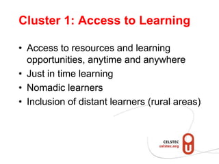 Cluster 1: Access to Learning

• Access to resources and learning
  opportunities, anytime and anywhere
• Just in time learning
• Nomadic learners
• Inclusion of distant learners (rural areas)
 