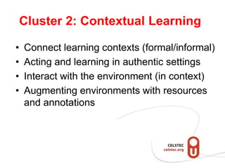 Cluster 2: Contextual Learning

•   Connect learning contexts (formal/informal)
•   Acting and learning in authentic settings
•   Interact with the environment (in context)
•   Augmenting environments with resources
    and annotations
 