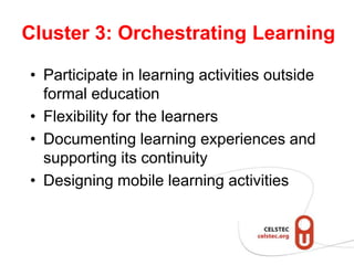 Cluster 3: Orchestrating Learning

• Participate in learning activities outside
  formal education
• Flexibility for the learners
• Documenting learning experiences and
  supporting its continuity
• Designing mobile learning activities
 
