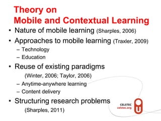 Theory on
 Mobile and Contextual Learning
• Nature of mobile learning (Sharples, 2006)
• Approaches to mobile learning (Traxler, 2009)
  – Technology
  – Education
• Reuse of existing paradigms
     (Winter, 2006; Taylor, 2006)
  – Anytime-anywhere learning
  – Content delivery
• Structuring research problems
     (Sharples, 2011)
 