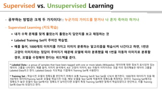 Supervised vs. Unsupervised Learning
- 공부하는 방법은 크게 두 가지이다! : 누군가의 가이드를 받거나 나 혼자 죽어라 하거나
- Supervised Learning (지도학습)
 내가 수학 문제를 맞게 풀었는지 틀렸는지 답안지를 보고 채점하는 것
 Labeled Training Set이 주어진 학습법.
 예를 들어, 1000개의 이미지를 가지고 이미지 분류하는 알고리즘을 학습시켜 나간다고 하면, 1번은
고양이 이미지라는 정답이 주어지기 때문에 모델에 따라 분류했을 때 1번을 자동차 이미지로 분류할
경우, 모델을 수정해야 한다는 피드백을 준다.
* Labeled Data : a group of samples that have been tagged with one or more labels (Wikipedia). 데이터에 대한 정보가 표시되어 있는
데이터 그룹을 나타낸다. 예를 들어, 이미지 분석에서, A는 고양이 이미지, B는 자동차 이미지라는 것을 미리 정리해놓은 데이터 그룹을
Labeled Data라고 한다. Labeled Data는 지도학습 기법에서 Training Set에 사용한다.
* Training Set : 학습시킨 모델의 정확도를 판단하기 위해서 보통 Training Set과 Test Set을 나눠서 평가한다. 1000개의 데이터가 있을 때
700개의 데이터(Training Set)로 모델을 학습시킨 다음, 해당 모델을 Test Set에 적용하여 정확도를 측정하는 것이다. Training Set에서는
정확도가 높던 모델이 Test Set에서는 정확도가 낮아진다면 모델이 특정 Training Set에만 맞춰서 학습되었다고 판단하고, 이를 Training
Set에 Over-fit 되었다고 한다.
 