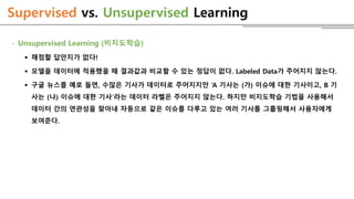 Supervised vs. Unsupervised Learning
- Unsupervised Learning (비지도학습)
 채점할 답안지가 없다!
 모델을 데이터에 적용했을 때 결과값과 비교할 수 있는 정답이 없다. Labeled Data가 주어지지 않는다.
 구글 뉴스를 예로 들면, 수많은 기사가 데이터로 주어지지만 ‘A 기사는 (가) 이슈에 대한 기사이고, B 기
사는 (나) 이슈에 대한 기사’라는 데이터 라벨은 주어지지 않는다. 하지만 비지도학습 기법을 사용해서
데이터 간의 연관성을 찾아내 자동으로 같은 이슈를 다루고 있는 여러 기사를 그룹핑해서 사용자에게
보여준다.
 