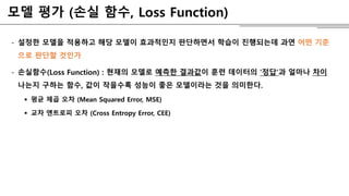 모델 평가 (손실 함수, Loss Function)
- 설정한 모델을 적용하고 해당 모델이 효과적인지 판단하면서 학습이 진행되는데 과연 어떤 기준
으로 판단할 것인가
- 손실함수(Loss Function) : 현재의 모델로 예측한 결과값이 훈련 데이터의 ‘정답’과 얼마나 차이
나는지 구하는 함수, 값이 작을수록 성능이 좋은 모델이라는 것을 의미한다.
 평균 제곱 오차 (Mean Squared Error, MSE)
 교차 엔트로피 오차 (Cross Entropy Error, CEE)
 