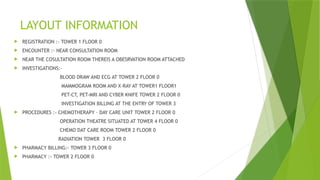 LAYOUT INFORMATION
 REGISTRATION :- TOWER 1 FLOOR 0
 ENCOUNTER :- NEAR CONSULTATION ROOM
 NEAR THE COSULTATION ROOM THEREIS A OBESRVATION ROOM ATTACHED
 INVESTIGATIONS:-
BLOOD DRAW AND ECG AT TOWER 2 FLOOR 0
MAMMOGRAM ROOM AND X-RAY AT TOWER1 FLOOR1
PET-CT, PET-MRI AND CYBER KNIFE TOWER 2 FLOOR 0
INVESTIGATION BILLING AT THE ENTRY OF TOWER 3
 PROCEDURES :- CHEMOTHERAPY – DAY CARE UNIT TOWER 2 FLOOR 0
OPERATION THEATRE SITUATED AT TOWER 4 FLOOR 0
CHEMO DAT CARE ROOM TOWER 2 FLOOR 0
RADIATION TOWER 3 FLOOR 0
 PHARMACY BILLING:- TOWER 3 FLOOR 0
 PHARMACY :- TOWER 2 FLOOR 0
 
