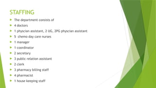 STAFFING
 The department consists of
 4 doctors
 1 physcian assistant, 2 UG, 2PG physcian assistant
 5 chemo day care nurses
 1 manager
 1 coordinator
 2 secretary
 3 public relation assistant
 2 clerk
 3 pharmacy billing staff
 4 pharmacist
 1 house keeping staff
 