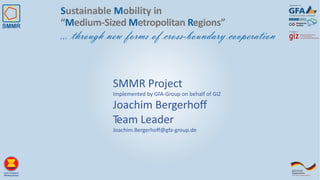 Sustainable Mobility in
“Medium-Sized Metropolitan Regions”
… through new forms of cross-boundary cooperation
SMMR Project
Implemented by GFA-Group on behalf of GIZ
Joachim Bergerhoff
Team Leader
Joachim.Bergerhoff@gfa-group.de
 