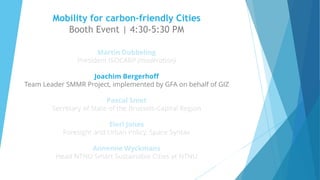 Mobility for carbon-friendly Cities
Booth Event | 4:30-5:30 PM
Martin Dubbeling
President ISOCARP (moderation)
Joachim Bergerhoff
Team Leader SMMR Project, implemented by GFA on behalf of GIZ
Pascal Smet
Secretary of State of the Brussels-Capital Region
Eleri Jones
Foresight and Urban Policy, Space Syntax
Annemie Wyckmans
Head NTNU Smart Sustainable Cities at NTNU
v
v
 