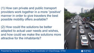 (1) How can private and public transport
providers work together in a more “positive”
manner in order to give travelers the best
possible mobility offers available?
(2) How could the solutions be better
adapted to actual user needs and wishes,
and how could we make the solutions more
attractive for the inhabitants?
Presented by Annemie Wyckmans, Project Coordinator of +CityxChange, NTNU
 