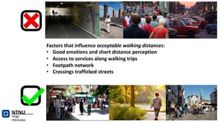 NTNU
Helge
Hillnhütter
Factors that influence acceptable walking distances:
• Good emotions and short distance perception
• Access to services along walking trips
• Footpath network
• Crossings trafficked streets
 