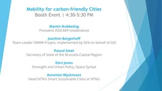 Mobility for carbon-friendly Cities
Booth Event | 4:30-5:30 PM
Martin Dubbeling
President ISOCARP (moderation)
Joachim Bergerhoff
Team Leader SMMR Project, implemented by GFA on behalf of GIZ
Pascal Smet
Secretary of State of the Brussels-Capital Region
Eleri Jones
Foresight and Urban Policy, Space Syntax
Annemie Wyckmans
Head NTNU Smart Sustainable Cities at NTNU
 