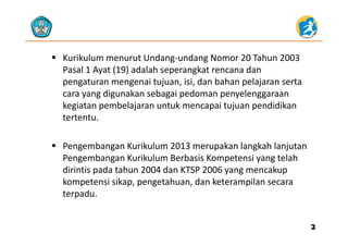  Kurikulum menurut Undang‐undang Nomor 20 Tahun 2003 
P l 1 A t (19) d l h k t dPasal 1 Ayat (19) adalah seperangkat rencana dan 
pengaturan mengenai tujuan, isi, dan bahan pelajaran serta 
cara yang digunakan sebagai pedoman penyelenggaraancara yang digunakan sebagai pedoman penyelenggaraan 
kegiatan pembelajaran untuk mencapai tujuan pendidikan 
tertentu.
 Pengembangan Kurikulum 2013 merupakan langkah lanjutan 
Pengembangan Kurikulum Berbasis Kompetensi yang telah 
dirintis pada tahun 2004 dan KTSP 2006 yang mencakup 
k i ik h d k ilkompetensi sikap, pengetahuan, dan keterampilan secara 
terpadu.
22
 
