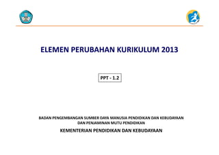 ELEMEN PERUBAHANELEMEN PERUBAHAN KURIKULUM 2013 KURIKULUM 2013 
PPT 1 2PPT ‐ 1.2
KEMENTERIAN PENDIDIKAN DAN KEBUDAYAAN
BADAN PENGEMBANGAN SUMBER DAYA MANUSIA PENDIDIKAN DAN KEBUDAYAAN                     
DAN PENJAMINAN MUTU PENDIDIKAN
KEMENTERIAN PENDIDIKAN DAN KEBUDAYAAN
 