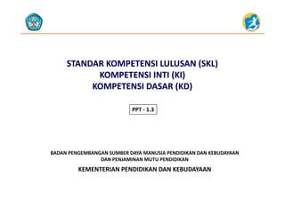 STANDAR KOMPETENSI LULUSAN (SKL)STANDAR KOMPETENSI LULUSAN (SKL)
KOMPETENSI INTI (KI)KOMPETENSI INTI (KI)KOMPETENSI INTI (KI)KOMPETENSI INTI (KI)
KOMPETENSI DASAR (KD)KOMPETENSI DASAR (KD)
PPT ‐ 1.3
KEMENTERIAN PENDIDIKAN DAN KEBUDAYAAN
BADAN PENGEMBANGAN SUMBER DAYA MANUSIA PENDIDIKAN DAN KEBUDAYAAN                     
DAN PENJAMINAN MUTU PENDIDIKAN
KEMENTERIAN PENDIDIKAN DAN KEBUDAYAAN
 