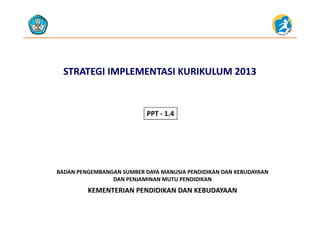 STRATEGI IMPLEMENTASI STRATEGI IMPLEMENTASI KURIKULUM 2013 KURIKULUM 2013 
PPT 1 4PPT ‐ 1.4
KEMENTERIAN PENDIDIKAN DAN KEBUDAYAAN
BADAN PENGEMBANGAN SUMBER DAYA MANUSIA PENDIDIKAN DAN KEBUDAYAAN                     
DAN PENJAMINAN MUTU PENDIDIKAN
KEMENTERIAN PENDIDIKAN DAN KEBUDAYAAN
 