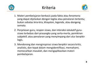 Kriteria
1. Materi pembelajaran berbasis pada fakta atau fenomena 
d t dij l k d l ik t l t t tyang dapat dijelaskan dengan logika atau penalaran tertentu; 
bukan sebatas kira‐kira, khayalan, legenda, atau dongeng 
sematasemata.
2. Penjelasan guru, respon siswa, dan interaksi edukatif guru‐
siswa terbebas dari prasangka yang serta‐merta pemikiransiswa terbebas dari prasangka yang serta‐merta, pemikiran 
subjektif, atau penalaran yang menyimpang dari alur berpikir 
logis.g
3. Mendorong dan menginspirasi siswa berpikir secara kritis, 
analistis, dan tepat dalam mengidentifikasi, memahami, , p g , ,
memecahkan masalah, dan mengaplikasikan materi 
pembelajaran. 
22
 