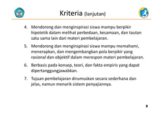 Kriteria (lanjutan)
4. Mendorong dan menginspirasi siswa mampu berpikir 
hi t tik d l lih t b d k d t thipotetik dalam melihat perbedaan, kesamaan, dan tautan 
satu sama lain dari materi pembelajaran.
d d h5. Mendorong dan menginspirasi siswa mampu memahami, 
menerapkan, dan mengembangkan pola berpikir yang 
rasional dan objektif dalam merespon materi pembelajaranrasional dan objektif dalam merespon materi pembelajaran.
6. Berbasis pada konsep, teori, dan fakta empiris yang dapat 
dipertanggungjawabkandipertanggungjawabkan.
7. Tujuan pembelajaran dirumuskan secara sederhana dan 
jelas namun menarik sistem penyajiannyajelas, namun menarik sistem penyajiannya.
33
 