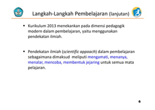 Langkah‐Langkah Pembelajaran (lanjutan)
 Kurikulum 2013 menekankan pada dimensi pedagogik 
d d l b l j it kmodern dalam pembelajaran, yaitu menggunakan 
pendekatan ilmiah.
 Pendekatan ilmiah (scientific appoach) dalam pembelajaran 
sebagaimana dimaksud  meliputi mengamati, menanya, 
menalar, mencoba, membentuk jejaring untuk semua mata 
pelajaranpelajaran.
66
 
