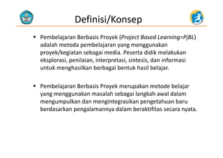 Definisi/Konsep
 Pembelajaran Berbasis Proyek (Project Based Learning=PjBL) 
d l h t d b l j kadalah metoda pembelajaran yang menggunakan 
proyek/kegiatan sebagai media. Peserta didik melakukan 
eksplorasi penilaian interpretasi sintesis dan informasieksplorasi, penilaian, interpretasi, sintesis, dan informasi 
untuk menghasilkan berbagai bentuk hasil belajar. 
 Pembelajaran Berbasis Proyek merupakan metode belajar 
yang menggunakan masalah sebagai langkah awal dalam 
mengumpulkan dan mengintegrasikan pengetahuan baru 
berdasarkan pengalamannya dalam beraktifitas secara nyata. 
 