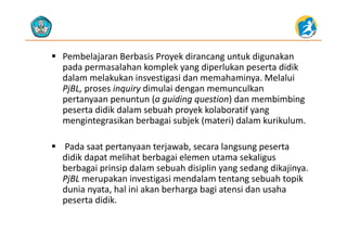 Pembelajaran Berbasis Proyek dirancang untuk digunakan 
pada permasalahan komplek yang diperlukan peserta didikpada permasalahan komplek yang diperlukan peserta didik
dalam melakukan insvestigasi dan memahaminya. Melalui 
PjBL, proses inquiry dimulai dengan memunculkan 
pertanyaan penuntun (a guiding question) dan membimbing 
peserta didik dalam sebuah proyek kolaboratif yang 
mengintegrasikan berbagai subjek (materi) dalam kurikulummengintegrasikan berbagai subjek (materi) dalam kurikulum.
 Pada saat pertanyaan terjawab, secara langsung peserta p y j , g g p
didik dapat melihat berbagai elemen utama sekaligus 
berbagai prinsip dalam sebuah disiplin yang sedang dikajinya. 
PjBL merupakan investigasi mendalam tentang sebuah topikPjBL merupakan investigasi mendalam tentang sebuah topik 
dunia nyata, hal ini akan berharga bagi atensi dan usaha 
peserta didik.
 