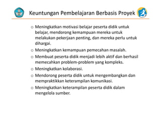 Keuntungan Pembelajaran Berbasis Proyek
o Meningkatkan motivasi belajar peserta didik untuk 
b l j d k k t kbelajar, mendorong kemampuan mereka untuk 
melakukan pekerjaan penting, dan mereka perlu untuk 
dihargaidihargai.
o Meningkatkan kemampuan pemecahan masalah. 
o Membuat peserta didik menjadi lebih aktif dan berhasilo Membuat peserta didik menjadi lebih aktif dan berhasil 
memecahkan problem‐problem yang kompleks.
o Meningkatkan kolaborasi.o Meningkatkan kolaborasi. 
o Mendorong peserta didik untuk mengembangkan dan 
mempraktikkan keterampilan komunikasi. p p
o Meningkatkan keterampilan peserta didik dalam 
mengelola sumber. 
 