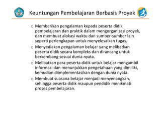 Keuntungan Pembelajaran Berbasis Proyek
o Memberikan pengalaman kepada peserta didik
pembelajaran dan praktik dalam mengorganisasi proyekpembelajaran dan praktik dalam mengorganisasi proyek, 
dan membuat alokasi waktu dan sumber‐sumber lain 
seperti perlengkapan untuk menyelesaikan tugas.
o Menyediakan pengalaman belajar yang melibatkan 
peserta didik secara kompleks dan dirancang untuk 
berkembang sesuai dunia nyataberkembang sesuai dunia nyata.
o Melibatkan para peserta didik untuk belajar mengambil 
informasi dan menunjukkan pengetahuan yang dimiliki, j p g y g ,
kemudian diimplementasikan dengan dunia nyata.
o Membuat suasana belajar menjadi menyenangkan, 
hi didik didik ik isehingga peserta didik maupun pendidik menikmati 
proses pembelajaran.
 