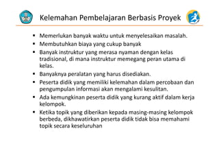 Kelemahan Pembelajaran Berbasis Proyek
 Memerlukan banyak waktu untuk menyelesaikan masalah.
M b t hk bi k b k Membutuhkan biaya yang cukup banyak
 Banyak instruktur yang merasa nyaman dengan kelas 
tradisional di mana instruktur memegang peran utama ditradisional, di mana instruktur memegang peran utama di 
kelas.
 Banyaknya peralatan yang harus disediakan.
 Peserta didik yang memiliki kelemahan dalam percobaan dan 
pengumpulan informasi akan mengalami kesulitan.
d k k d d k k k f d l k Ada kemungkinan peserta didik yang kurang aktif dalam kerja 
kelompok.
 Ketika topik yang diberikan kepada masing‐masing kelompok Ketika topik yang diberikan kepada masing‐masing kelompok 
berbeda, dikhawatirkan peserta didik tidak bisa memahami 
topik secara keseluruhan
 