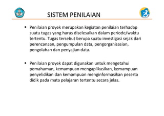SISTEM PENILAIAN
 Penilaian proyek merupakan kegiatan penilaian terhadap 
t t h di l ik d l i d / ktsuatu tugas yang harus diselesaikan dalam periode/waktu 
tertentu. Tugas tersebut berupa suatu investigasi sejak dari 
perencanaan pengumpulan data pengorganisasianperencanaan, pengumpulan data, pengorganisasian, 
pengolahan dan penyajian data.
 Penilaian proyek dapat digunakan untuk mengetahui 
pemahaman, kemampuan mengaplikasikan, kemampuan 
penyelidikan dan kemampuan menginformasikan peserta 
didik pada mata pelajaran tertentu secara jelas. 
 