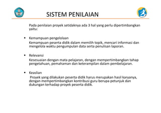 SISTEM PENILAIAN
Pada penilaian proyek setidaknya ada 3 hal yang perlu dipertimbangkan 
yaitu:
 Kemampuan pengelolaan 
Kemampuan peserta didik dalam memilih topik, mencari informasi danKemampuan peserta didik dalam memilih topik, mencari informasi dan 
mengelola waktu pengumpulan data serta penulisan laporan.
 RelevansiRelevansi
Kesesuaian dengan mata pelajaran, dengan mempertimbangkan tahap 
pengetahuan, pemahaman dan keterampilan dalam pembelajaran.
 Keaslian
Proyek yang dilakukan peserta didik harus merupakan hasil karyanya, 
dengan mempertimbangkan kontribusi guru berupa petunjuk dan de ga e pe ba g a o bus gu u be upa pe u ju da
dukungan terhadap proyek peserta didik. 
 
