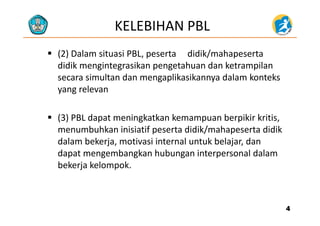 KELEBIHAN PBL
 (2) Dalam situasi PBL, peserta didik/mahapeserta
didik mengintegrasikan pengetahuan dan ketrampilan
secara simultan dan mengaplikasikannya dalam konteks
lyang relevan
 (3) PBL dapat meningkatkan kemampuan berpikir kritis, 
menumbuhkan inisiatif peserta didik/mahapeserta didik
d l b k j i i i l k b l j ddalam bekerja, motivasi internal untuk belajar, dan
dapat mengembangkan hubungan interpersonal dalam
bekerja kelompokbekerja kelompok.
44
 