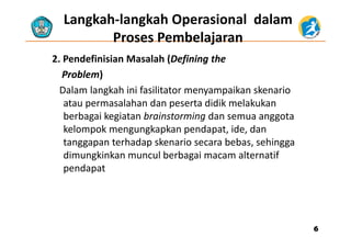 Langkah‐langkah Operasional dalam  
Proses PembelajaranProses Pembelajaran
2. Pendefinisian Masalah (Defining the    
Problem)
Dalam langkah ini fasilitator menyampaikan skenario 
atau permasalahan dan peserta didik melakukan 
berbagai kegiatan brainstorming dan semua anggota 
kelompok mengungkapkan pendapat, ide, dan 
tanggapan terhadap skenario secara bebas, sehingga 
di ki k l b b i l ifdimungkinkan muncul berbagai macam alternatif 
pendapat
66
 