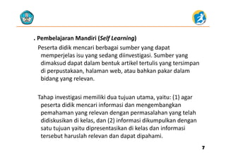 . Pembelajaran Mandiri (Self Learning)
Peserta didik mencari berbagai sumber yang dapat 
memperjelas isu yang sedang diinvestigasi. Sumber yang 
di k d d t d l b t k tik l t t li t idimaksud dapat dalam bentuk artikel tertulis yang tersimpan 
di perpustakaan, halaman web, atau bahkan pakar dalam 
bidang yang relevan.bidang yang relevan. 
Tahap investigasi memiliki dua tujuan utama yaitu: (1) agarTahap investigasi memiliki dua tujuan utama, yaitu: (1) agar 
peserta didik mencari informasi dan mengembangkan 
pemahaman yang relevan dengan permasalahan yang telah 
didiskusikan di kelas, dan (2) informasi dikumpulkan dengan 
satu tujuan yaitu dipresentasikan di kelas dan informasi 
t b t h l h l d d t di h itersebut haruslah relevan dan dapat dipahami. 
77
 