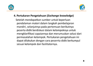 4. Pertukaran Pengetahuan (Exchange knowledge)
Setelah mendapatkan sumber untuk keperluan 
pendalaman materi dalam langkah pembelajaran 
mandiri, selanjutnya pada pertemuan berikutnya 
peserta didik berdiskusi dalam kelompoknya untuk 
kl ifik i i d k l i d imengklarifikasi capaiannya dan merumuskan solusi dari 
permasalahan kelompok. Pertukaran pengetahuan ini 
dapat dilakukan dengan cara peserrta didik berkumpuldapat dilakukan dengan cara peserrta didik berkumpul 
sesuai kelompok dan fasilitatornya.
88
 