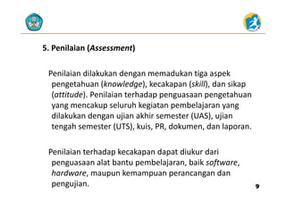 5. Penilaian (Assessment) 
Penilaian dilakukan dengan memadukan tiga aspek 
pengetahuan (knowledge), kecakapan (skill), dan sikap 
(attitude). Penilaian terhadap penguasaan pengetahuan 
yang mencakup seluruh kegiatan pembelajaran yang 
dilakukan dengan ujian akhir semester (UAS), ujian 
h (UTS) k i PR d k d ltengah semester (UTS), kuis, PR, dokumen, dan laporan.
Penilaian terhadap kecakapan dapat diukur dari 
penguasaan alat bantu pembelajaran, baik software, 
h khardware, maupun kemampuan perancangan dan 
pengujian. 99
 