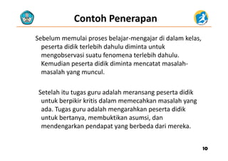 Contoh Penerapan
Sebelum memulai proses belajar‐mengajar di dalam kelas, 
peserta didik terlebih dahulu diminta untuk 
mengobservasi suatu fenomena terlebih dahulu. 
K di t didik di i t t t l hKemudian peserta didik diminta mencatat masalah‐
masalah yang muncul. 
Setelah itu tugas guru adalah meransang peserta didik 
k b iki k i i d l hk l huntuk berpikir kritis dalam memecahkan masalah yang 
ada. Tugas guru adalah mengarahkan peserta didik 
untuk bertanya membuktikan asumsi danuntuk bertanya, membuktikan asumsi, dan 
mendengarkan pendapat yang berbeda dari mereka.
1010
 