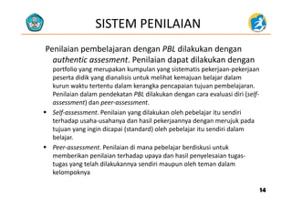 SISTEM PENILAIAN
Penilaian pembelajaran dengan PBL dilakukan dengan 
authentic assesment. Penilaian dapat dilakukan dengan 
portfolio yang merupakan kumpulan yang sistematis pekerjaan‐pekerjaan 
peserta didik yang dianalisis untuk melihat kemajuan belajar dalampeserta didik yang dianalisis untuk melihat kemajuan belajar dalam 
kurun waktu tertentu dalam kerangka pencapaian tujuan pembelajaran. 
Penilaian dalam pendekatan PBL dilakukan dengan cara evaluasi diri (self‐
assessment) dan peer‐assessmentassessment) dan peer‐assessment. 
 Self‐assessment. Penilaian yang dilakukan oleh pebelajar itu sendiri 
terhadap usaha‐usahanya dan hasil pekerjaannya dengan merujuk pada 
tujuan yang ingin dicapai (standard) oleh pebelajar itu sendiri dalam 
belajar.
 Peer‐assessment. Penilaian di mana pebelajar berdiskusi untuk p j
memberikan penilaian terhadap upaya dan hasil penyelesaian tugas‐
tugas yang telah dilakukannya sendiri maupun oleh teman dalam 
kelompoknyakelompoknya
1414
 