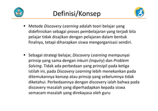 Definisi/Konsep
 Metode Discovery Learning adalah teori belajar yang 
did fi i ik b i b l j t j di bildidefinisikan sebagai proses pembelajaran yang terjadi bila 
pelajar tidak disajikan dengan pelajaran dalam bentuk 
finalnya tetapi diharapkan siswa mengorganisasi sendirifinalnya, tetapi diharapkan siswa mengorganisasi sendiri. 
 Sebagai strategi belajar Discovery Learning mempunyai Sebagai strategi belajar, Discovery Learning mempunyai 
prinsip yang sama dengan inkuiri (inquiry) dan Problem 
Solving. Tidak ada perbedaan yang prinsipil pada ketiga 
istilah ini, pada Discovery Learning lebih menekankan pada 
ditemukannya konsep atau prinsip yang sebelumnya tidak 
dik h i P b d d di i l h b h ddiketahui. Perbedaannya dengan discovery ialah bahwa pada 
discovery masalah yang diperhadapkan kepada siswa 
semacam masalah yang direkayasa oleh gurusemacam masalah yang direkayasa oleh guru
 