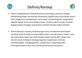 Definisi/Konsep
 Dalam mengaplikasikan metode Discovery Learning guru berperan sebagai 
b b d b k k k d k b lpembimbing dengan memberikan kesempatan kepada siswa untuk belajar secara 
aktif, sebagaimana pendapat guru harus dapat membimbing dan mengarahkan 
kegiatan belajar siswa sesuai dengan tujuan Kondisi seperti ini ingin merubahkegiatan belajar siswa sesuai dengan tujuan.  Kondisi seperti ini ingin merubah 
kegiatan belajar mengajar yang teacher oriented menjadi student oriented. 
 Dalam Discovery Learning, hendaknya guru harus memberikan kesempatan 
muridnya untuk menjadi seorang problem solver, seorang scientis, historin, atau 
ahli matematika. Bahan ajar tidak disajikan dalam bentuk akhir, tetapi siswa 
dituntut untuk melakukan berbagai kegiatan menghimpun informasi, 
b di k k ik li i i ikmembandingkan, mengkategorikan, menganalisis, mengintegrasikan, 
mereorganisasikan bahan serta membuat kesimpulan‐kesimpulan. 
 
